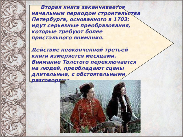   Вторая книга заканчивается начальным периодом строительства Петербурга, основанного в 1703: идут серьезные преобразования, которые требуют более пристального внимания.  Действие неоконченной третьей книги измеряется месяцами. Внимание Толстого переключается на людей, преобладают сцены длительные, с обстоятельными разговорами.  