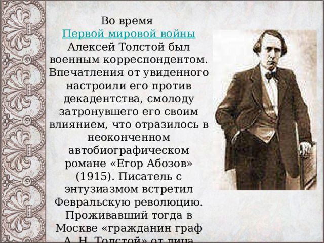 Во время  Первой мировой войны Алексей Толстой был военным корреспондентом. Впечатления от увиденного настроили его против декадентства, смолоду затронувшего его своим влиянием, что отразилось в неоконченном автобиографическом романе «Егор Абозов» (1915). Писатель с энтузиазмом встретил Февральскую революцию. Проживавший тогда в Москве «гражданин граф А. Н. Толстой» от лица Временного правительства был назначен «комиссаром по регистрации печати». 