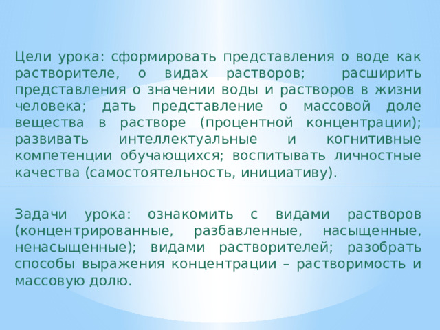 Цели урока: сформировать представления о воде как растворителе, о видах растворов; расширить представления о значении воды и растворов в жизни человека; дать представление о массовой доле вещества в растворе (процентной концентрации); развивать интеллектуальные и когнитивные компетенции обучающихся; воспитывать личностные качества (самостоятельность, инициативу). Задачи урока: ознакомить с видами растворов (концентрированные, разбавленные, насыщенные, ненасыщенные); видами растворителей; разобрать способы выражения концентрации – растворимость и массовую долю. 