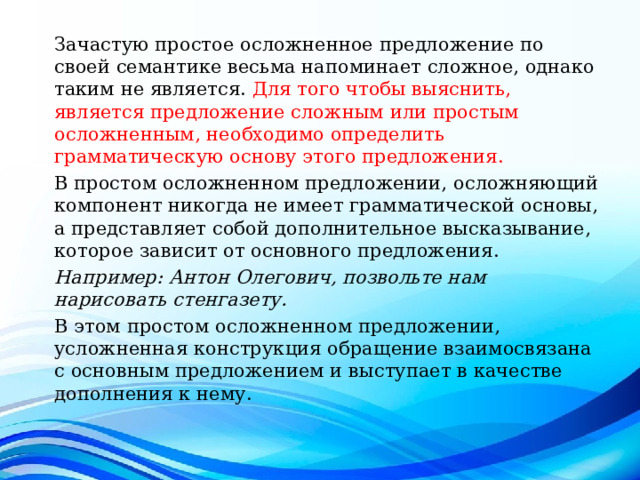 Зачастую простое осложненное предложение по своей семантике весьма напоминает сложное, однако таким не является. Для того чтобы выяснить, является предложение сложным или простым осложненным, необходимо определить грамматическую основу этого предложения. В простом осложненном предложении, осложняющий компонент никогда не имеет грамматической основы, а представляет собой дополнительное высказывание, которое зависит от основного предложения. Например: Антон Олегович, позвольте нам нарисовать стенгазету. В этом простом осложненном предложении, усложненная конструкция обращение взаимосвязана с основным предложением и выступает в качестве дополнения к нему. 