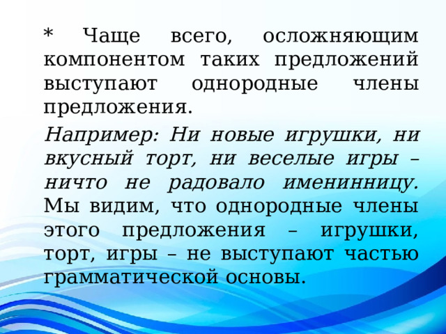 * Чаще всего, осложняющим компонентом таких предложений выступают однородные члены предложения. Например: Ни новые игрушки, ни вкусный торт, ни веселые игры – ничто не радовало именинницу. Мы видим, что однородные члены этого предложения – игрушки, торт, игры – не выступают частью грамматической основы. 