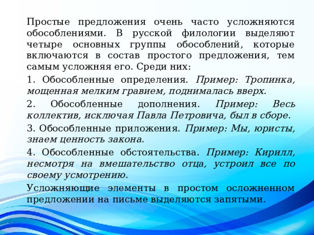Простые предложения очень часто усложняются обособлениями. В русской филологии выделяют четыре основных группы обособлений, которые включаются в состав простого предложения, тем самым усложняя его. Среди них: 1. Обособленные определения. Пример: Тропинка, мощенная мелким гравием, поднималась вверх. 2. Обособленные дополнения. Пример: Весь коллектив, исключая Павла Петровича, был в сборе. 3. Обособленные приложения. Пример: Мы, юристы, знаем ценность закона. 4. Обособленные обстоятельства. Пример: Кирилл, несмотря на вмешательство отца, устроил все по своему усмотрению. Усложняющие элементы в простом осложненном предложении на письме выделяются запятыми. 
