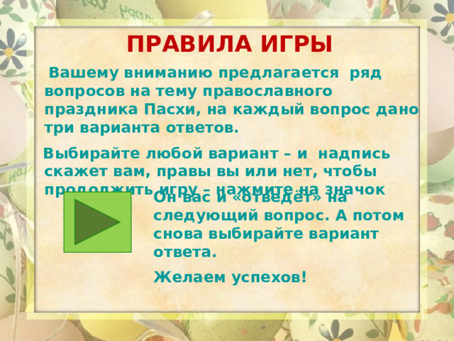 ПРАВИЛА ИГРЫ  Вашему вниманию предлагается ряд вопросов на тему православного праздника Пасхи, на каждый вопрос дано три варианта ответов.  Выбирайте любой вариант – и надпись скажет вам, правы вы или нет, чтобы продолжить игру – нажмите на значок   Он вас и «отведёт» на следующий вопрос. А потом снова выбирайте вариант ответа. Желаем успехов! 