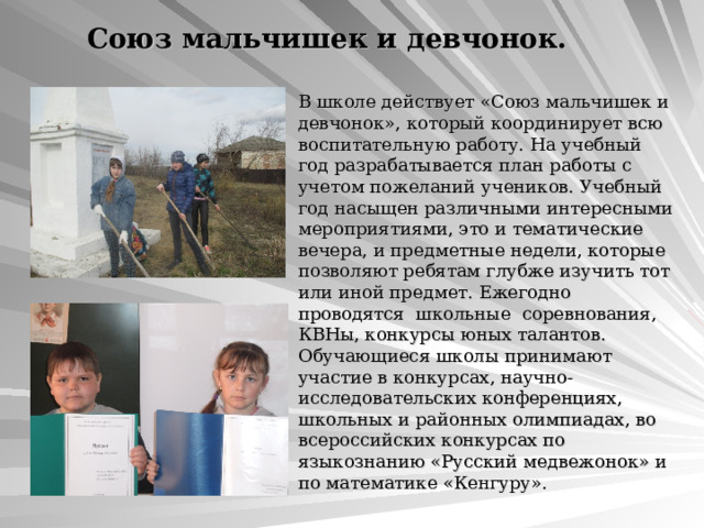 Союз мальчишек и девчонок. В школе действует «Союз мальчишек и девчонок», который координирует всю воспитательную работу. На учебный год разрабатывается план работы с учетом пожеланий учеников. Учебный год насыщен различными интересными мероприятиями, это и тематические вечера, и предметные недели, которые позволяют ребятам глубже изучить тот или иной предмет. Ежегодно проводятся школьные соревнования, КВНы, конкурсы юных талантов. Обучающиеся школы принимают участие в конкурсах, научно-исследовательских конференциях, школьных и районных олимпиадах, во всероссийских конкурсах по языкознанию «Русский медвежонок» и по математике «Кенгуру». 