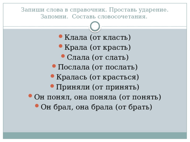 Запиши слова в справочник. Проставь ударение. Запомни. Составь словосочетания. Клала (от класть) Крала (от красть) Слала (от слать) Послала (от послать) Кралась (от красться) Приняли (от принять) Он понял, она поняла (от понять) Он брал, она брала (от брать) 
