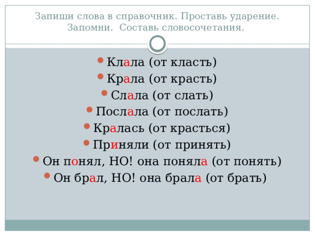 Запиши слова в справочник. Проставь ударение. Запомни. Составь словосочетания. Кл а ла (от класть) Кр а ла (от красть) Сл а ла (от слать) Посл а ла (от послать) Кр а лась (от красться) Пр и няли (от принять) Он п о нял, НО! она понял а (от понять) Он бр а л, НО! она брал а (от брать) 