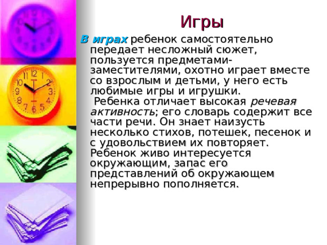 Игры В играх  ребенок самостоятельно передает несложный сюжет, пользуется предметами-заместителями, охотно играет вместе со взрослым и детьми, у него есть любимые игры и игрушки.   Ребенка отличает высокая речевая активность ; его словарь содержит все части речи. Он знает наизусть несколько стихов, потешек, песенок и с удовольствием их повторяет. Ребенок живо интересуется окружающим, запас его представлений об окружающем непрерывно пополняется. 