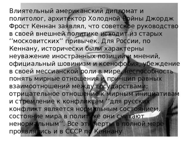 Влиятельный американский дипломат и политолог, архитектор Холодной Войны Джордж Фрост Кеннан заявлял, что советское руководство в своей внешней политике исходит из старых ‘’московитских’’ привычек. Для России, по Кеннану, исторически были характерны неуважение иностранных позиций и мнений, официальный шовинизм и ксенофобия, убеждение в своей мессианской роли в мире, неспособность понять мирные отношения и принцип равных взаимоотношений между государствами; отрицательное отношение к мирным инициативам и стремление к конфликтам ‘’для русских конфликт является нормальным состоянием, состояние мира в политике они считают ненормальным’’. Все эти черты в полной мере проявлялись и в СССР по Кеннану 