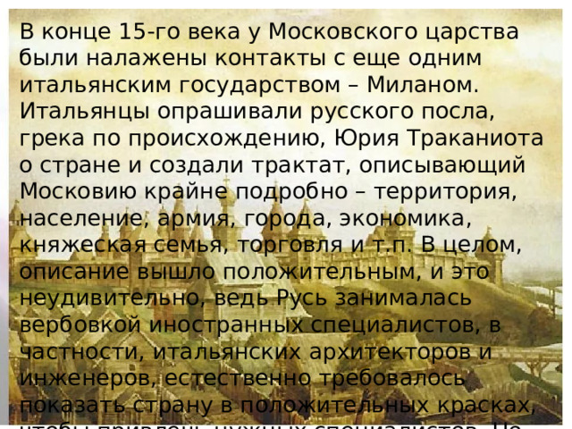 В конце 15-го века у Московского царства были налажены контакты с еще одним итальянским государством – Миланом. Итальянцы опрашивали русского посла, грека по происхождению, Юрия Траканиота о стране и создали трактат, описывающий Московию крайне подробно – территория, население, армия, города, экономика, княжеская семья, торговля и т.п. В целом, описание вышло положительным, и это неудивительно, ведь Русь занималась вербовкой иностранных специалистов, в частности, итальянских архитекторов и инженеров, естественно требовалось показать страну в положительных красках, чтобы привлечь нужных специалистов. Но такая идиллия продолжалась недолго.   