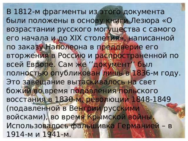 В 1812-м фрагменты из этого документа были положены в основу книги Лезюра «О возрастании русского могущества с самого его начала и до XIX столетия», написанной по заказу Наполеона в преддверие его вторжения в Россию и распространенной по всей Европе. Сам же ‘’документ’’ был полностью опубликован лишь в 1836-м году. Это завещание вытаскивалось на свет божий во время подавления польского восстания в 1830-м, революции 1848-1849 (подавленной в Венгрии русскими войсками), во время Крымской войны. Использовалось фальшивка Германией – в 1914-м и 1941-м.    