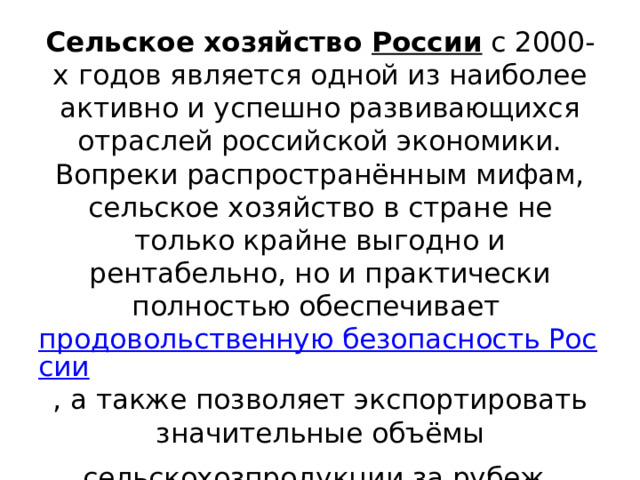 Сельское хозяйство России с 2000-х годов является одной из наиболее активно и успешно развивающихся отраслей российской экономики. Вопреки распространённым мифам, сельское хозяйство в стране не только крайне выгодно и рентабельно, но и практически полностью обеспечивает продовольственную безопасность России , а также позволяет экспортировать значительные объёмы сельскохозпродукции за рубеж . 
