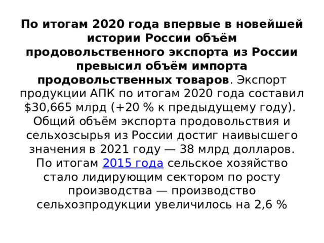 По итогам 2020 года впервые в новейшей истории России объём продовольственного экспорта из России превысил объём импорта продовольственных товаров . Экспорт продукции АПК по итогам 2020 года составил $30,665 млрд (+20 % к предыдущему году).  Общий объём экспорта продовольствия и сельхозсырья из России достиг наивысшего значения в 2021 году — 38 млрд долларов. По итогам 2015 года сельское хозяйство стало лидирующим сектором по росту производства — производство сельхозпродукции увеличилось на 2,6 %   