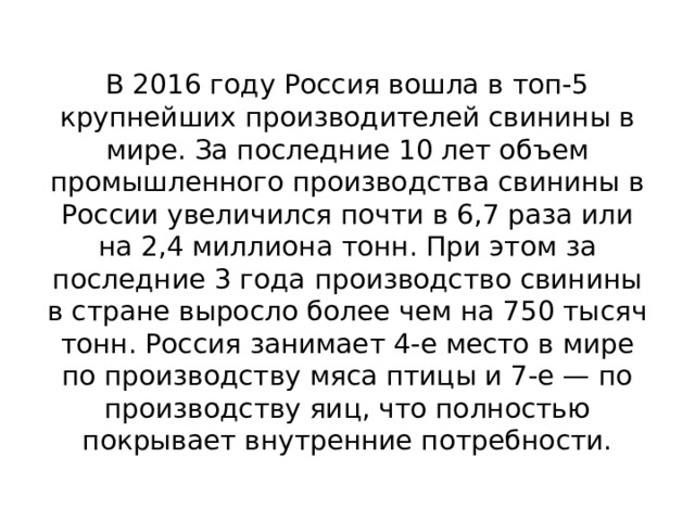 В 2016 году Россия вошла в топ-5 крупнейших производителей свинины в мире. За последние 10 лет объем промышленного производства свинины в России увеличился почти в 6,7 раза или на 2,4 миллиона тонн. При этом за последние 3 года производство свинины в стране выросло более чем на 750 тысяч тонн. Россия занимает 4-е место в мире по производству мяса птицы и 7-е — по производству яиц, что полностью покрывает внутренние потребности. 