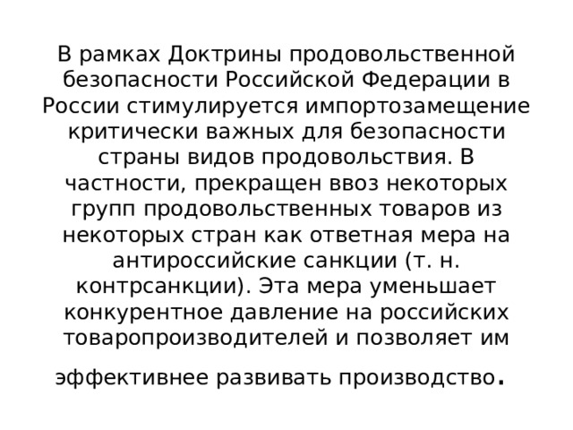 В рамках Доктрины продовольственной безопасности Российской Федерации в России стимулируется импортозамещение критически важных для безопасности страны видов продовольствия. В частности, прекращен ввоз некоторых групп продовольственных товаров из некоторых стран как ответная мера на антироссийские санкции (т. н. контрсанкции). Эта мера уменьшает конкурентное давление на российских товаропроизводителей и позволяет им эффективнее развивать производство . 