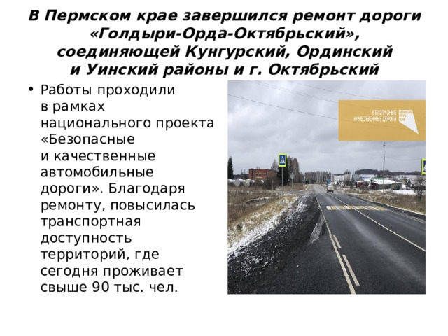 В Пермском крае завершился ремонт дороги «Голдыри-Орда-Октябрьский», соединяющей Кунгурский, Ординский и Уинский районы и г. Октябрьский Работы проходили в рамках национального проекта «Безопасные и качественные автомобильные дороги». Благодаря ремонту, повысилась транспортная доступность территорий, где сегодня проживает свыше 90 тыс. чел. 