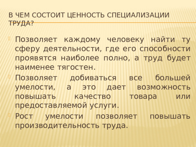 В чем состоит ценность специализации труда? Позволяет каждому человеку найти ту сферу деятельности, где его способности проявятся наиболее полно, а труд будет наименее тягостен. Позволяет добиваться все большей умелости, а это дает возможность повышать качество товара или предоставляемой услуги. Рост умелости позволяет повышать производительность труда. 