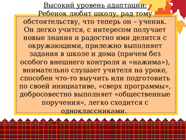 Высокий уровень адаптации:  Ребенок любит школу, рад тому обстоятельству, что теперь он – ученик. Он легко учится, с интересом получает новые знания и радостно ими делится с окружающими, прилежно выполняет задания в школе и дома (причем без особого внешнего контроля и «нажима»), внимательно слушает учителя на уроке, способен что-то выучить или подготовить по своей инициативе, «сверх программы», добросовестно выполняет «общественные поручения», легко сходится с одноклассниками . 