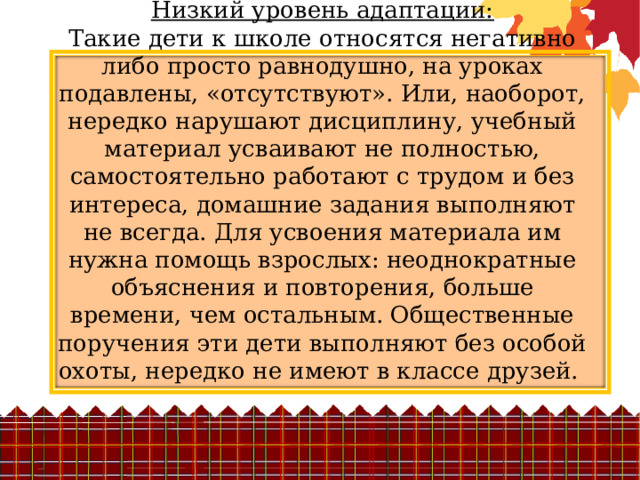 Низкий уровень адаптации:  Такие дети к школе относятся негативно либо просто равнодушно, на уроках подавлены, «отсутствуют». Или, наоборот, нередко нарушают дисциплину, учебный материал усваивают не полностью, самостоятельно работают с трудом и без интереса, домашние задания выполняют не всегда. Для усвоения материала им нужна помощь взрослых: неоднократные объяснения и повторения, больше времени, чем остальным. Общественные поручения эти дети выполняют без особой охоты, нередко не имеют в классе друзей. 