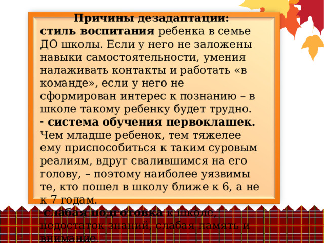 Причины дезадаптации: стиль воспитания ребенка в семье ДО школы. Если у него не заложены навыки самостоятельности, умения налаживать контакты и работать «в команде», если у него не сформирован интерес к познанию – в школе такому ребенку будет трудно.  система обучения первоклашек. Чем младше ребенок, тем тяжелее ему приспособиться к таким суровым реалиям, вдруг свалившимся на его голову, – поэтому наиболее уязвимы те, кто пошел в школу ближе к 6, а не к 7 годам. слабая подготовка к школе, недостаток знаний, слабая память и внимание. 