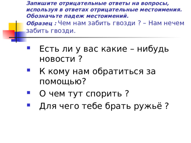 Запишите отрицательные ответы на вопросы, используя в ответах отрицательные местоимения. Обозначьте падеж местоимений.  Образец :  Чем нам забить гвозди ? – Нам нечем забить гвозди. Есть ли у вас какие – нибудь новости ? К кому нам обратиться за помощью? О чем тут спорить ? Для чего тебе брать ружьё ? 