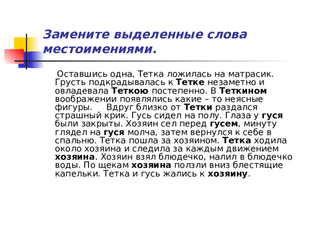 Замените выделенные слова местоимениями.  Оставшись одна, Тетка ложилась на матрасик. Грусть подкрадывалась к Тетке незаметно и овладевала Теткою постепенно. В Теткином воображении появлялись какие – то неясные фигуры. Вдруг близко от Тетки раздался страшный крик. Гусь сидел на полу. Глаза у гуся были закрыты. Хозяин сел перед гусем , минуту глядел на гуся молча, затем вернулся к себе в спальню. Тетка пошла за хозяином. Тетка ходила около хозяина и следила за каждым движением хозяина . Хозяин взял блюдечко, налил в блюдечко воды. По щекам хозяина ползли вниз блестящие капельки. Тетка и гусь жались к хозяину . 