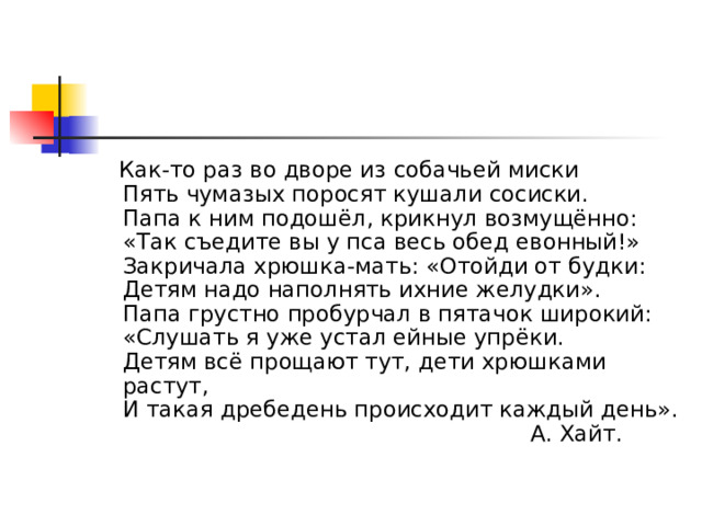  Как-то раз во дворе из собачьей миски  Пять чумазых поросят кушали сосиски.  Папа к ним подошёл, крикнул возмущённо:  «Так съедите вы у пса весь обед евонный!»  Закричала хрюшка-мать: «Отойди от будки:  Детям надо наполнять ихние желудки».  Папа грустно пробурчал в пятачок широкий:  «Слушать я уже устал ейные упрёки.  Детям всё прощают тут, дети хрюшками растут,  И такая дребедень происходит каждый день».  А. Хайт. 