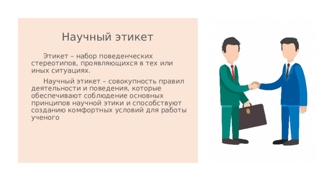 Научный этикет    Этикет – набор поведенческих стереотипов, проявляющихся в тех или иных ситуациях.  Научный этикет – совокупность правил деятельности и поведения, которые обеспечивают соблюдение основных принципов научной этики и способствуют созданию комфортных условий для работы ученого 