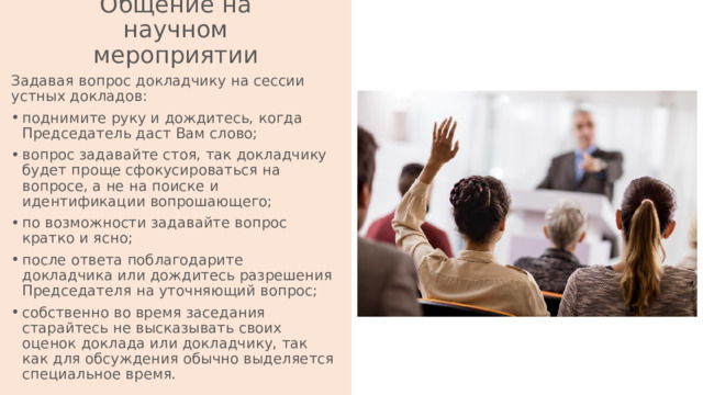 Общение на научном мероприятии Задавая вопрос докладчику на сессии устных докладов: поднимите руку и дождитесь, когда Председатель даст Вам слово; вопрос задавайте стоя, так докладчику будет проще сфокусироваться на вопросе, а не на поиске и идентификации вопрошающего; по возможности задавайте вопрос кратко и ясно; после ответа поблагодарите докладчика или дождитесь разрешения Председателя на уточняющий вопрос; собственно во время заседания старайтесь не высказывать своих оценок доклада или докладчику, так как для обсуждения обычно выделяется специальное время. 