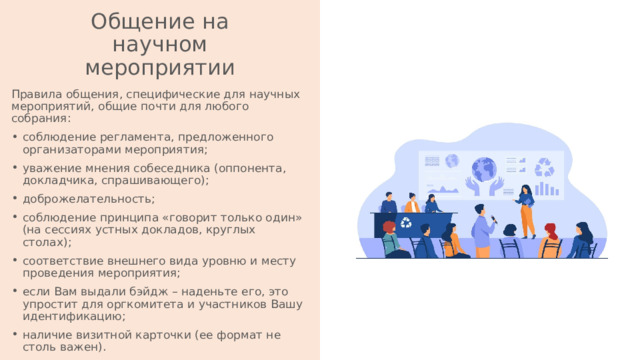 Общение на научном мероприятии Правила общения, специфические для научных мероприятий, общие почти для любого собрания: соблюдение регламента, предложенного организаторами мероприятия; уважение мнения собеседника (оппонента, докладчика, спрашивающего); доброжелательность; соблюдение принципа «говорит только один» (на сессиях устных докладов, круглых столах); соответствие внешнего вида уровню и месту проведения мероприятия; если Вам выдали бэйдж – наденьте его, это упростит для оргкомитета и участников Вашу идентификацию; наличие визитной карточки (ее формат не столь важен). 
