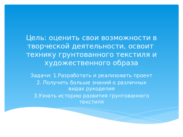Цель: оценить свои возможности в творческой деятельности, освоит технику грунтованного текстиля и художественного образа Задачи: 1.Разработать и реализовать проект 2. Получить больше знаний о различных видах рукоделия 3.Узнать историю развития грунтованного текстиля 