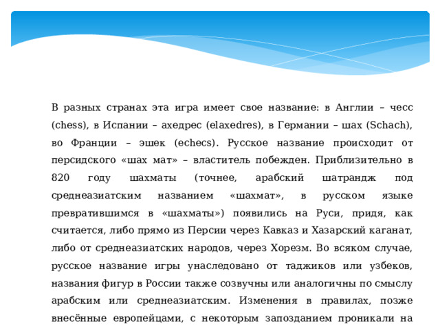 В разных странах эта игра имеет свое название: в Англии – чесс (chess), в Испании – ахедрес (elaxedres), в Германии – шах (Schach), во Франции – эшек (echecs). Русское название происходит от персидского «шах мат» – властитель побежден. Приблизительно в 820 году шахматы (точнее, арабский шатрандж под среднеазиатским названием «шахмат», в русском языке превратившимся в «шахматы») появились на Руси, придя, как считается, либо прямо из Персии через Кавказ и Хазарский каганат, либо от среднеазиатских народов, через Хорезм. Во всяком случае, русское название игры унаследовано от таджиков или узбеков, названия фигур в России также созвучны или аналогичны по смыслу арабским или среднеазиатским. Изменения в правилах, позже внесённые европейцами, с некоторым запозданием проникали на Русь, постепенно превратив старые русские шахматы в современные. 