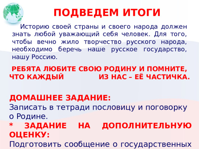 ПОДВЕДЕМ ИТОГИ  Историю своей страны и своего народа должен знать любой уважающий себя человек. Для того, чтобы вечно жило творчество русского народа, необходимо беречь наше русское государство, нашу Россию. РЕБЯТА ЛЮБИТЕ СВОЮ РОДИНУ И ПОМНИТЕ, ЧТО КАЖДЫЙ ИЗ НАС – ЕЁ ЧАСТИЧКА. ДОМАШНЕЕ ЗАДАНИЕ: Записать в тетради пословицу и поговорку о Родине. * ЗАДАНИЕ НА ДОПОЛНИТЕЛЬНУЮ ОЦЕНКУ: Подготовить сообщение о государственных символах РФ или традициях Русского народа. 