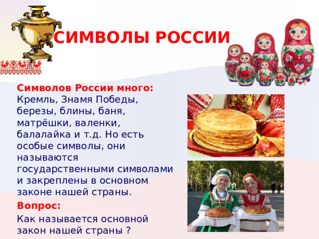 СИМВОЛЫ РОССИИ Символов России много: Кремль, Знамя Победы, березы, блины, баня, матрёшки, валенки, балалайка и т.д. Но есть особые символы, они называются государственными символами и закреплены в основном законе нашей страны . Вопрос: Как называется основной закон нашей страны ? 