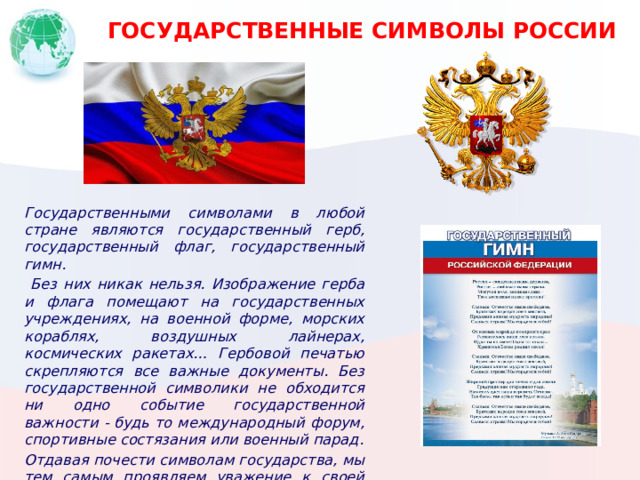 ГОСУДАРСТВЕННЫЕ СИМВОЛЫ РОССИИ Государственными символами в любой стране являются государственный герб, государственный флаг, государственный гимн.  Без них никак нельзя. Изображение герба и флага помещают на государственных учреждениях, на военной форме, морских кораблях, воздушных лайнерах, космических ракетах… Гербовой печатью скрепляются все важные документы. Без государственной символики не обходится ни одно событие государственной важности - будь то международный форум, спортивные состязания или военный парад. Отдавая почести символам государства, мы тем самым проявляем уважение к своей Родине. 