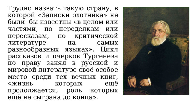 Трудно назвать такую страну, в которой «Записки охотника» не были бы известны «в целом или частями, по переделкам или пересказам, по критической литературе на самых разнообразных языках». Цикл рассказов и очерков Тургенева по праву занял в русской и мировой литературе своё особое место среди тех вечных книг, «жизнь которых ещё продолжается, роль которых ещё не сыграна до конца». 