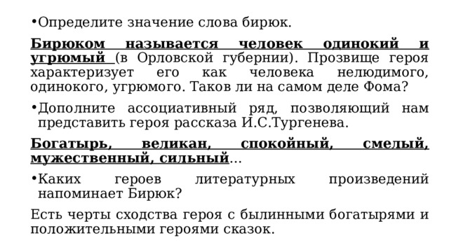 Определите значение слова бирюк. Бирюком называется человек одинокий и угрюмый (в Орловской губернии). Прозвище героя характеризует его как человека нелюдимого, одинокого, угрюмого. Таков ли на самом деле Фома? Дополните ассоциативный ряд, позволяющий нам представить героя рассказа И.С.Тургенева. Богатырь, великан, спокойный, смелый, мужественный, сильный … Каких героев литературных произведений напоминает Бирюк? Есть черты сходства героя с былинными богатырями и положительными героями сказок. 