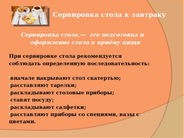 Сервировка стола к завтраку Сервировка стола  — это подготовка и оформление стола к приёму пищи   При сервировке стола рекомендуется соблюдать определенную последовательность:  вначале накрывают стол скатертью; расставляют тарелки; раскладывают столовые приборы; ставят посуду; раскладывают салфетки; расставляют приборы со специями, вазы с цветами. 