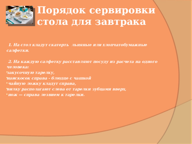 Порядок сервировки стола для завтрака    1. На стол кладут скатерть льняные или хлопчатобумажные салфетки.   2. На каждую салфетку расставляют посуду из расчета на одного человека: закусочную тарелку, наискосок справа - блюдце с чашкой  чайную ложку кладут справа, вилку располагают слева от тарелки зубцами вверх,  нож — справа лезвием к тарелки.       