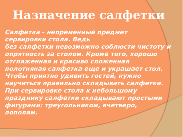 Назначение салфетки Салфетка - непременный предмет сервировки стола. Ведь без салфетки невозможно соблюсти чистоту и опрятность за столом. Кроме того, хорошо отглаженная и красиво сложенная полотняная салфетка еще и украшает стол. Чтобы приятно удивить гостей, нужно научиться правильно складывать салфетки. При сервировке стола к небольшому празднику салфетки складывают простыми фигурами: треугольником, вчетверо, пополам. 