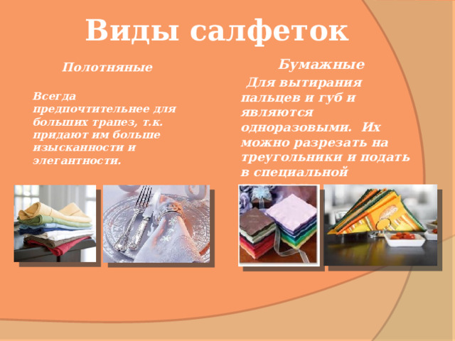 Виды салфеток Бумажные  Для вытирания пальцев и губ и являются одноразовыми. Их можно разрезать на треугольники и подать в специальной подставке . Полотняные  Всегда предпочтительнее для больших трапез, т.к. придают им больше изысканности и элегантности. 