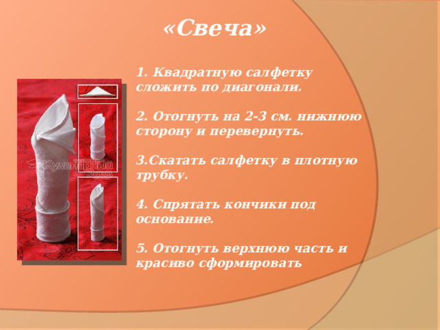«Свеча» 1. Квадратную салфетку сложить по диагонали.   2. Отогнуть на 2-3 см. нижнюю сторону и перевернуть.   3.Скатать салфетку в плотную трубку.   4. Спрятать кончики под основание.   5. Отогнуть верхнюю часть и красиво сформировать 