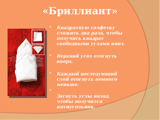 «Бриллиант» Квадратную салфетку сложить два раза, чтобы получить квадрат свободными углами вниз.  Верхний угол отогнуть вверх.  Каждый последующий слой отогнуть немного меньше.  Загнуть углы назад, чтобы получился пятиугольник.   