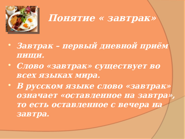Понятие « завтрак» Завтрак – первый дневной приём пищи. Слово «завтрак» существует во всех языках мира. В русском языке слово «завтрак» означает «оставленное на завтра», то есть оставленное с вечера на завтра. 