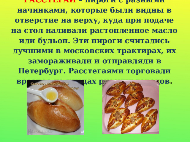 РАССТЕГАИ – пироги с разными начинками, которые были видны в отверстие на верху, куда при подаче на стол наливали растопленное масло или бульон. Эти пироги считались лучшими в московских трактирах, их замораживали и отправляли в Петербург. Расстегаями торговали вразнос на улицах русских городов . 