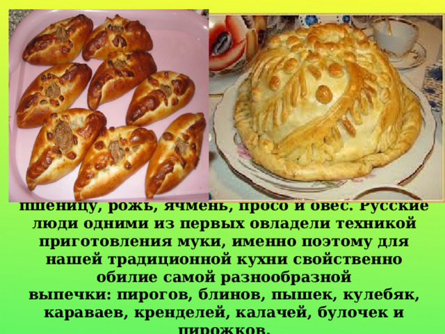 С давних времен на Руси выращивали пшеницу, рожь, ячмень, просо и овес. Русские люди одними из первых овладели техникой приготовления муки, именно поэтому для нашей традиционной кухни свойственно обилие самой разнообразной выпечки: пирогов, блинов, пышек, кулебяк, караваев, кренделей, калачей, булочек и пирожков. 