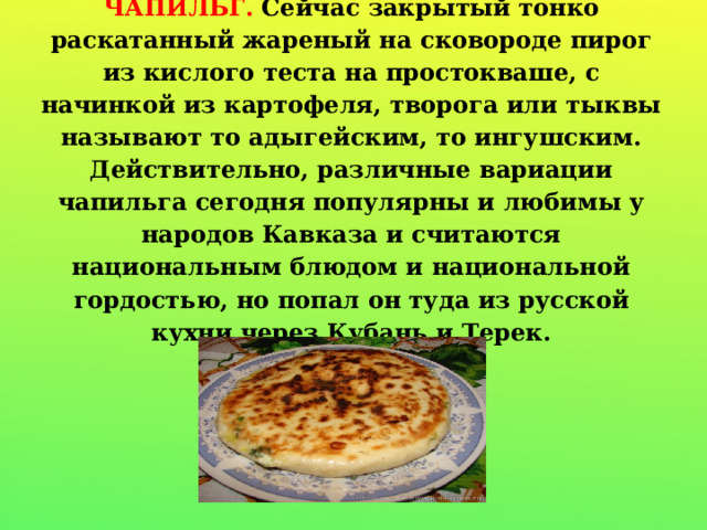 ЧАПИЛЬГ. Сейчас закрытый тонко раскатанный жареный на сковороде пирог из кислого теста на простокваше, с начинкой из картофеля, творога или тыквы называют то адыгейским, то ингушским. Действительно, различные вариации чапильга сегодня популярны и любимы у народов Кавказа и считаются национальным блюдом и национальной гордостью, но попал он туда из русской кухни через Кубань и Терек.   