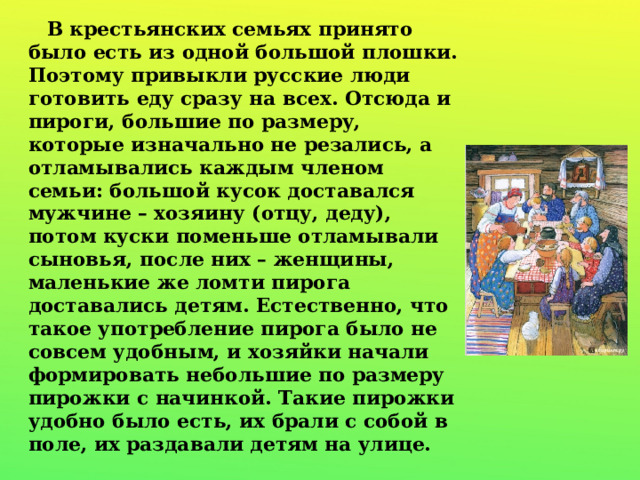  В крестьянских семьях принято было есть из одной большой плошки. Поэтому привыкли русские люди готовить еду сразу на всех. Отсюда и пироги, большие по размеру, которые изначально не резались, а отламывались каждым членом семьи: большой кусок доставался мужчине – хозяину (отцу, деду), потом куски поменьше отламывали сыновья, после них – женщины, маленькие же ломти пирога доставались детям. Естественно, что такое употребление пирога было не совсем удобным, и хозяйки начали формировать небольшие по размеру пирожки с начинкой. Такие пирожки удобно было есть, их брали с собой в поле, их раздавали детям на улице. 