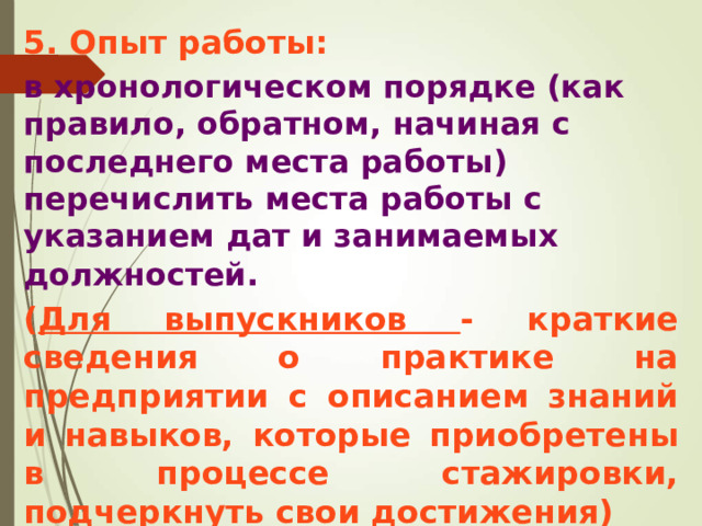 5. Опыт работы:  в хронологическом порядке (как правило, обратном, начиная с последнего места работы) перечислить места работы с указанием дат и занимаемых должностей . ( Для выпускников - краткие сведения о практике на предприятии с описанием знаний и навыков, которые приобретены в процессе стажировки, подчеркнуть свои достижения)  