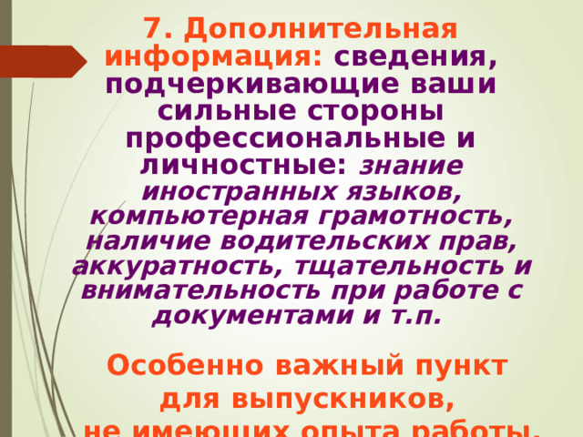 7. Дополнительная информация: сведения, подчеркивающие ваши сильные стороны профессиональные и личностные: знание иностранных языков, компьютерная грамотность, наличие водительских прав, аккуратность, тщательность и внимательность при работе с документами и т.п.  Особенно важный пункт для выпускников, не имеющих опыта работы.  