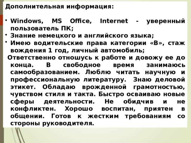 Дополнительная информация:  Windows, MS Office, Internet - уверенный пользователь ПК; Знание немецкого и английского языка; Имею водительские права категории «В», стаж вождения 1 год, личный автомобиль;  Ответственно отношусь к работе и довожу ее до конца. В свободное время занимаюсь самообразованием. Люблю читать научную и профессиональную литературу. Знаю деловой этикет. Обладаю врожденной грамотностью, чувством стиля и такта. Быстро осваиваю новые сферы деятельности. Не обидчив и не конфликтен. Хорошо воспитан, приятен в общении. Готов к жестким требованиям со стороны руководителя. 